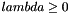 $ lambda \geq 0 $